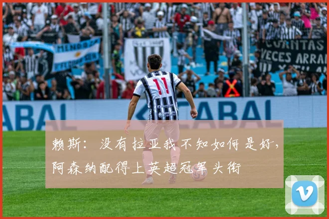 赖斯：没有拉亚我不知如何是好，阿森纳配得上英超冠军头衔