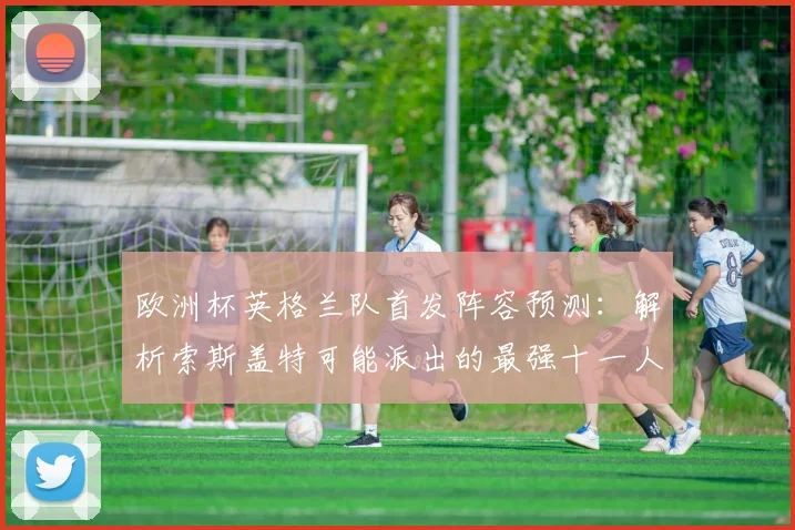 欧洲杯英格兰队首发阵容预测：解析索斯盖特可能派出的最强十一人