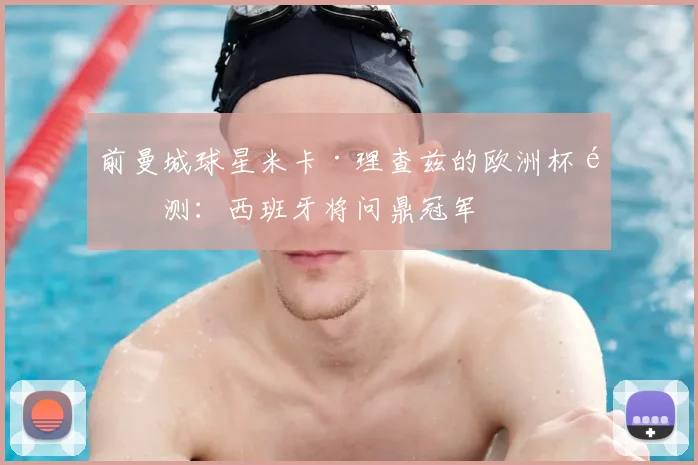 前曼城球星米卡·理查兹的欧洲杯预测：西班牙将问鼎冠军