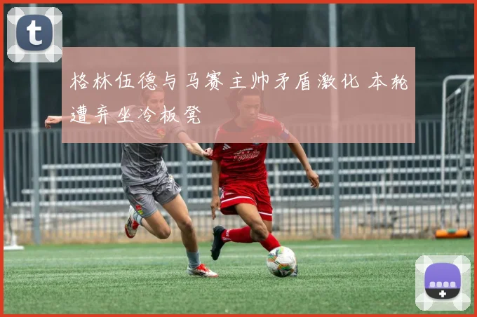 格林伍德与马赛主帅矛盾激化 本轮遭弃坐冷板凳