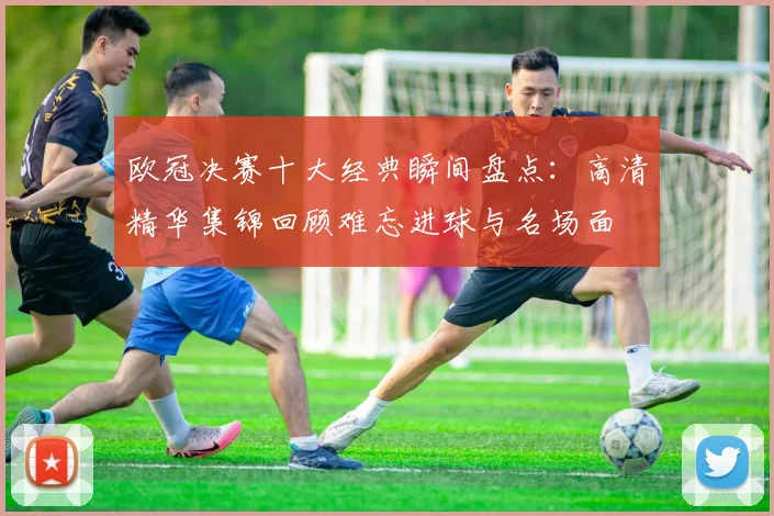 欧冠决赛十大经典瞬间盘点：高清精华集锦回顾难忘进球与名场面