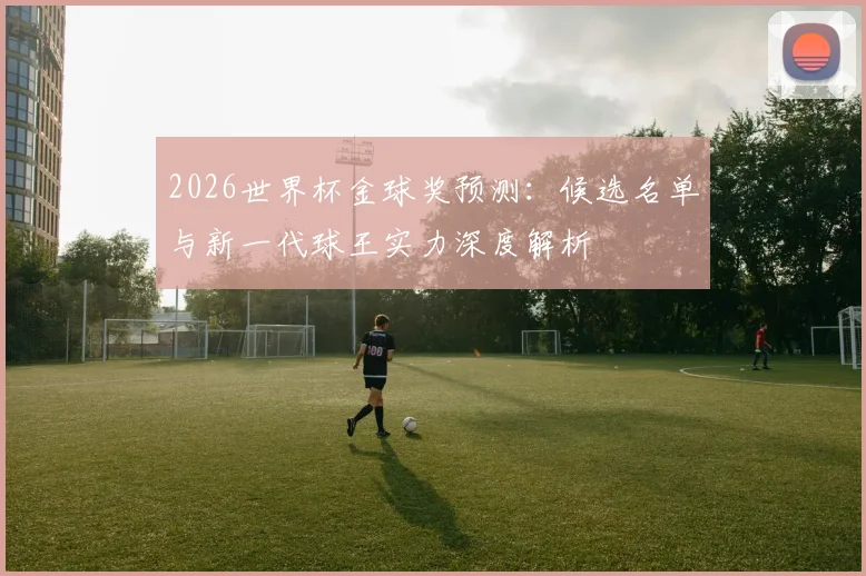 2026世界杯金球奖预测：候选名单与新一代球王实力深度解析