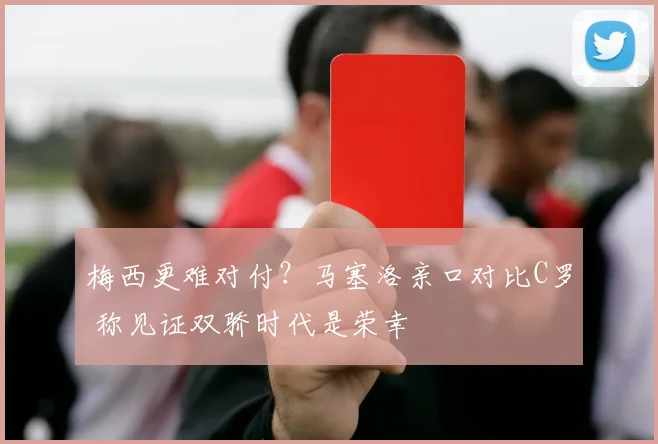 梅西更难对付？马塞洛亲口对比C罗 称见证双骄时代是荣幸
