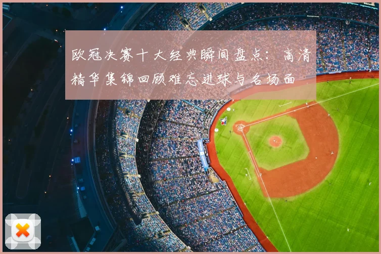 欧冠决赛十大经典瞬间盘点：高清精华集锦回顾难忘进球与名场面