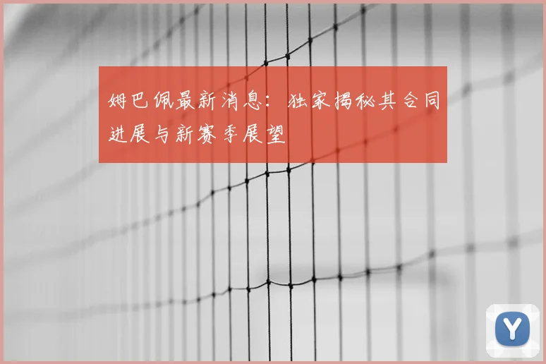 姆巴佩最新消息：独家揭秘其合同进展与新赛季展望