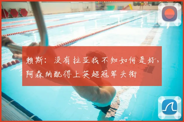赖斯：没有拉亚我不知如何是好，阿森纳配得上英超冠军头衔